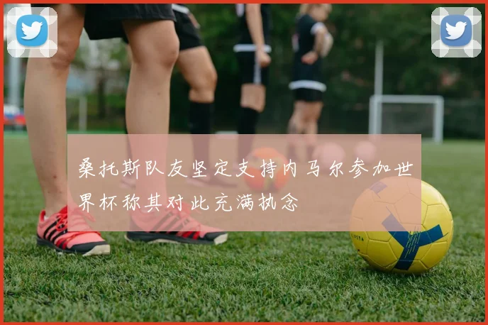 桑托斯队友坚定支持内马尔参加世界杯称其对此充满执念