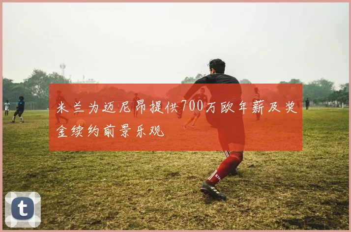 米兰为迈尼昂提供700万欧年薪及奖金续约前景乐观
