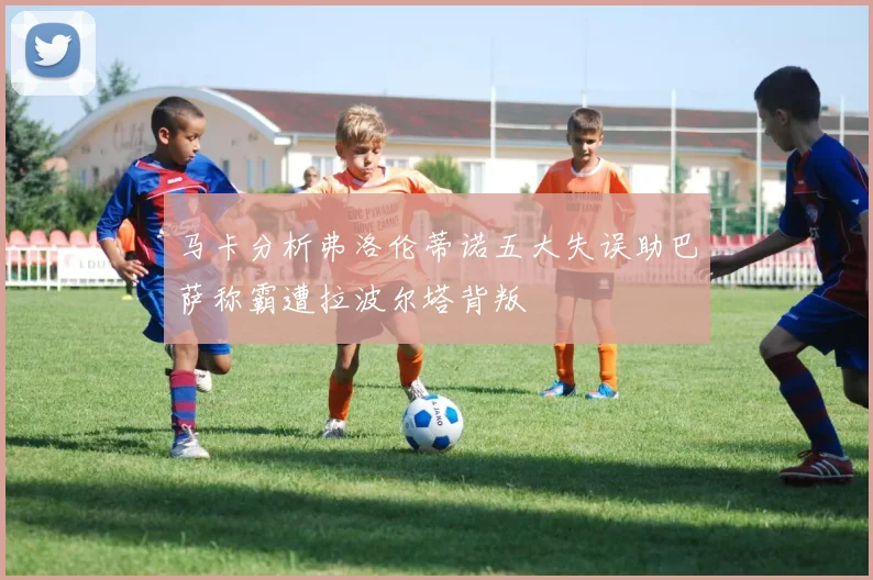 马卡分析弗洛伦蒂诺五大失误助巴萨称霸遭拉波尔塔背叛