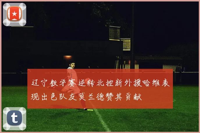 辽宁教学赛逆转北控新外援哈维表现出色队友莫兰德赞其贡献