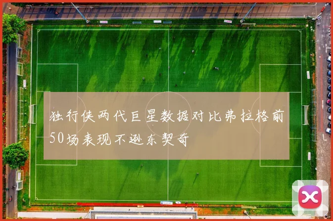 独行侠两代巨星数据对比弗拉格前50场表现不逊东契奇