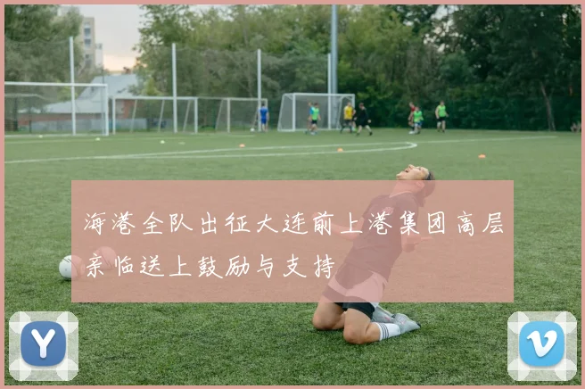 海港全队出征大连前上港集团高层亲临送上鼓励与支持