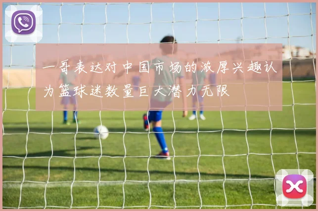 一哥表达对中国市场的浓厚兴趣认为篮球迷数量巨大潜力无限