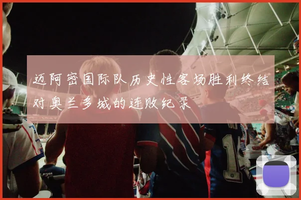 迈阿密国际队历史性客场胜利终结对奥兰多城的连败纪录