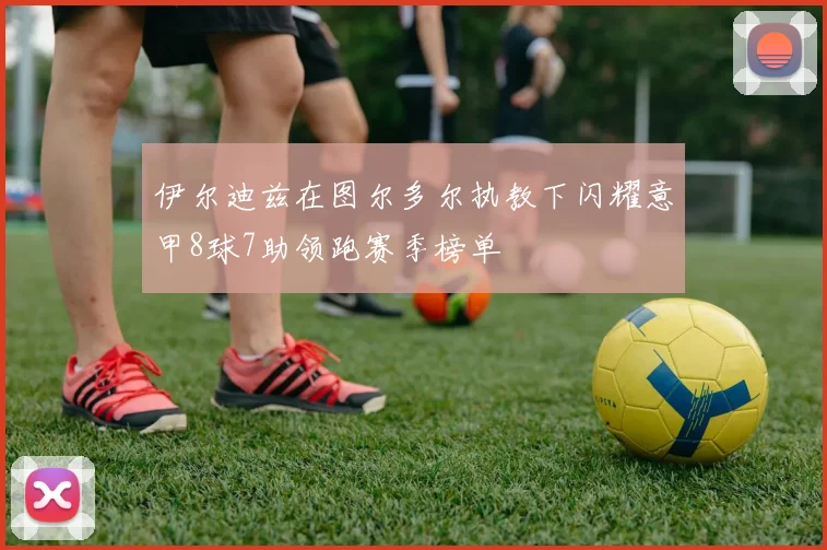 伊尔迪兹在图尔多尔执教下闪耀意甲8球7助领跑赛季榜单