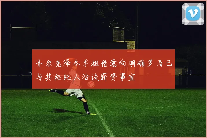 齐尔克泽冬季租借意向明确罗马已与其经纪人洽谈薪资事宜