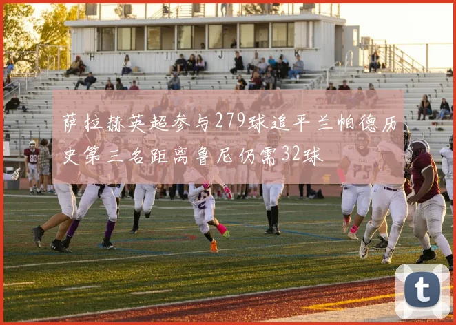 萨拉赫英超参与279球追平兰帕德历史第三名距离鲁尼仍需32球