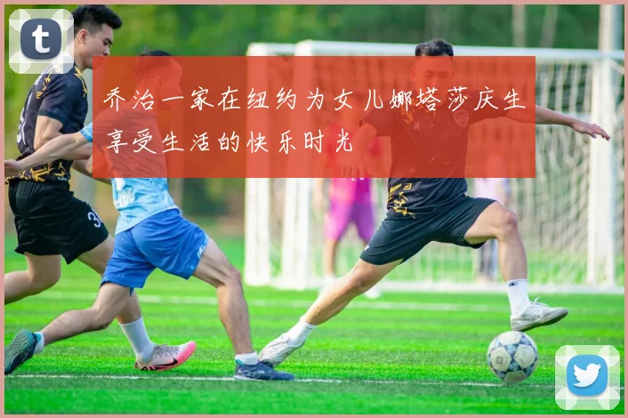 乔治一家在纽约为女儿娜塔莎庆生享受生活的快乐时光
