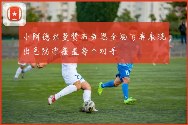 小阿德尔曼赞布劳恩全场飞奔表现出色防守覆盖每个对手