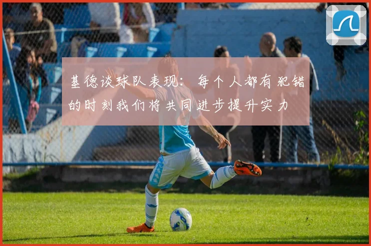 基德谈球队表现：每个人都有犯错的时刻我们将共同进步提升实力