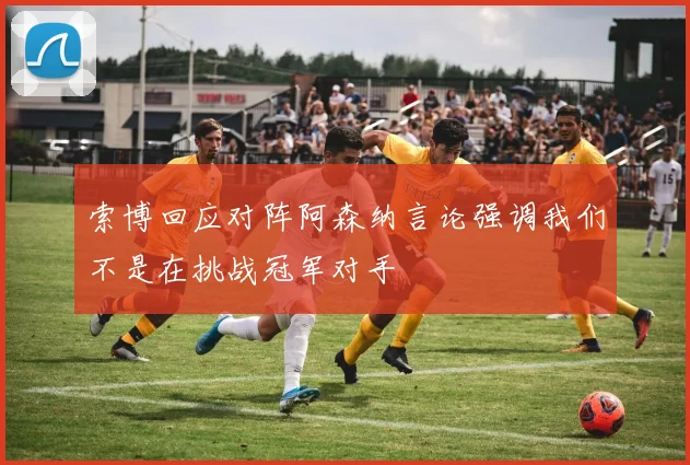 索博回应对阵阿森纳言论强调我们不是在挑战冠军对手