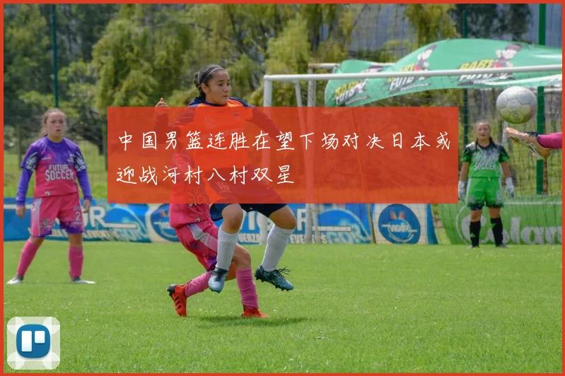 中国男篮连胜在望下场对决日本或迎战河村八村双星