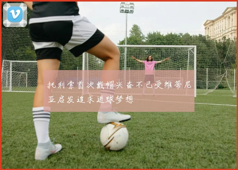 托利索首次戴帽兴奋不已受维蒂尼亚启发追求进球梦想