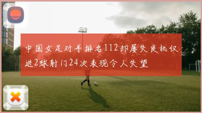 中国女足对手排名112却屡失良机仅进2球射门24次表现令人失望