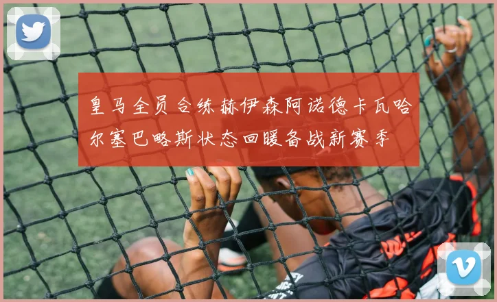 皇马全员合练赫伊森阿诺德卡瓦哈尔塞巴略斯状态回暖备战新赛季