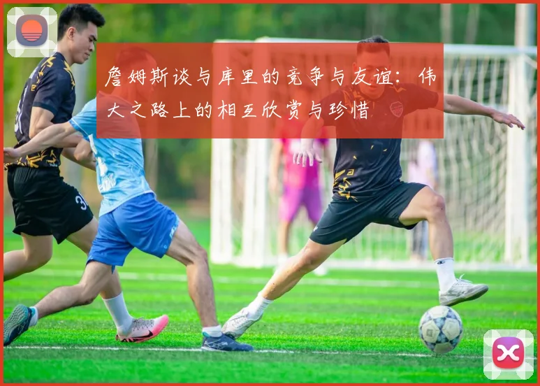 詹姆斯谈与库里的竞争与友谊：伟大之路上的相互欣赏与珍惜