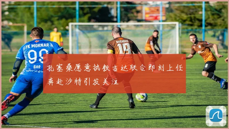 孔塞桑愿意执教吉达联合即刻上任奔赴沙特引发关注