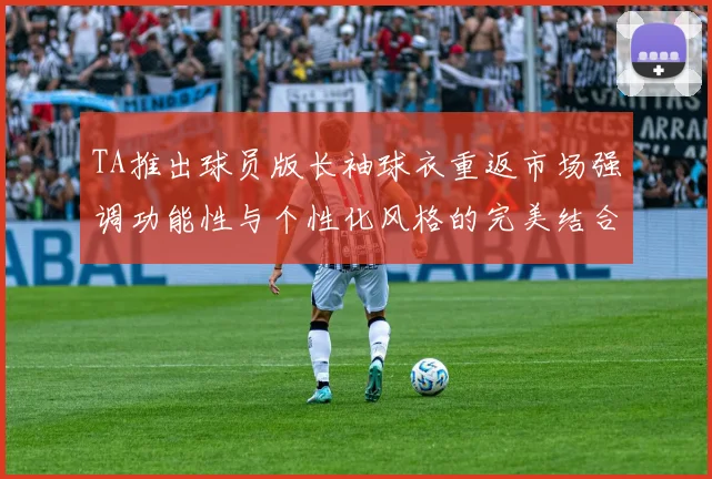 TA推出球员版长袖球衣重返市场强调功能性与个性化风格的完美结合