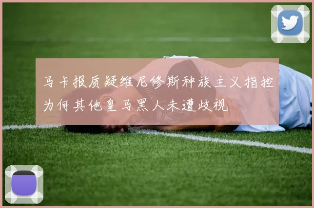马卡报质疑维尼修斯种族主义指控为何其他皇马黑人未遭歧视