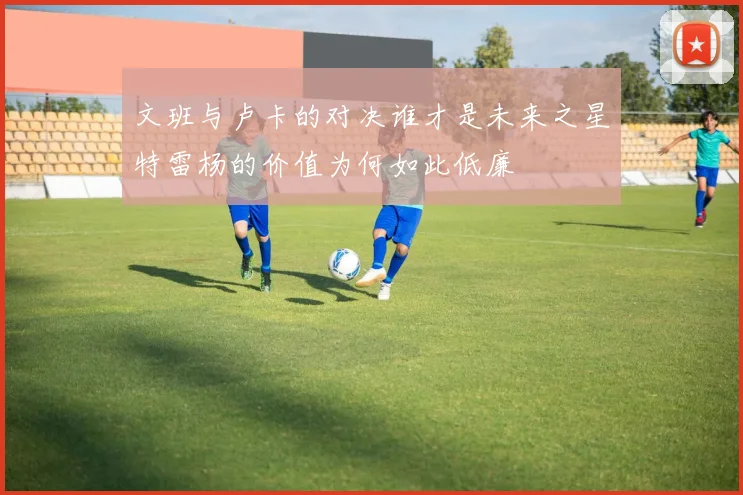 文班与卢卡的对决谁才是未来之星特雷杨的价值为何如此低廉