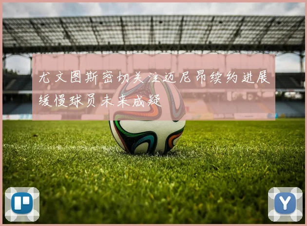 尤文图斯密切关注迈尼昂续约进展缓慢球员未来成疑